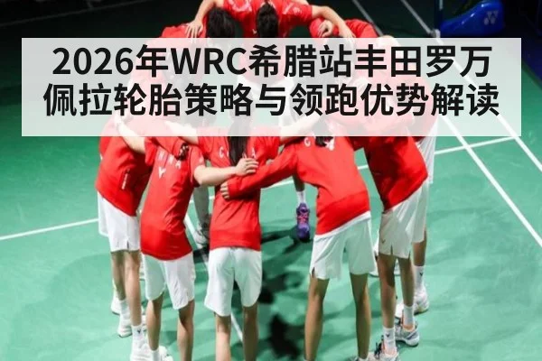 2026年WRC希腊站丰田罗万佩拉轮胎策略与领跑优势解读