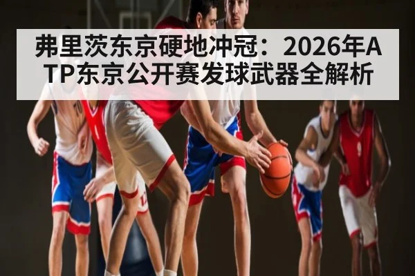 弗里茨东京硬地冲冠：2026年ATP东京公开赛发球武器全解析