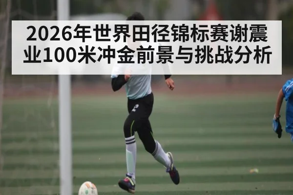 2026年世界田径锦标赛谢震业100米冲金前景与挑战分析