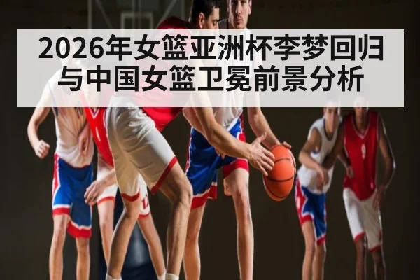 2026年女篮亚洲杯李梦回归与中国女篮卫冕前景分析